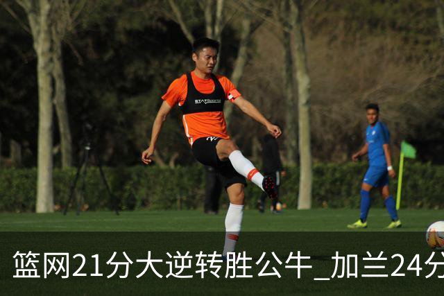 篮网21分大逆转胜公牛 加兰24分骑士险胜猛龙